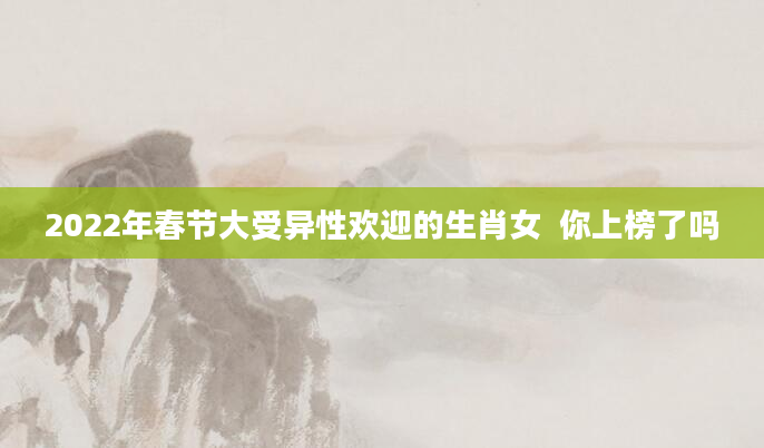 2022年春节大受异性欢迎的生肖女  你上榜了吗