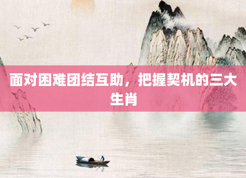 面对困难团结互助，把握契机的三大生肖