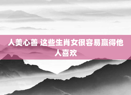 人美心善 这些生肖女很容易赢得他人喜欢