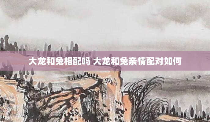 大龙和兔相配吗 大龙和兔亲情配对如何
