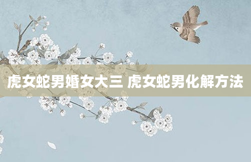 虎女蛇男婚女大三 虎女蛇男化解方法