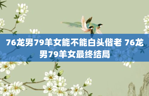 76龙男79羊女能不能白头偕老 76龙男79羊女最终结局