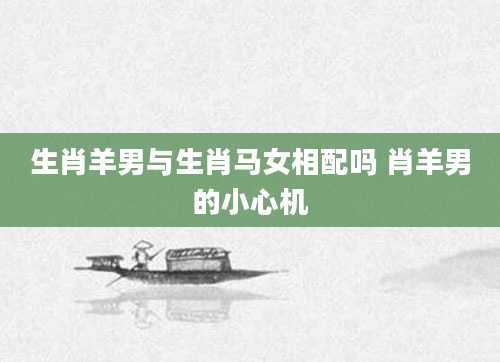 生肖羊男与生肖马女相配吗 肖羊男的小心机