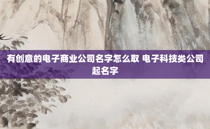 有创意的电子商业公司名字怎么取 电子科技类公司起名字
