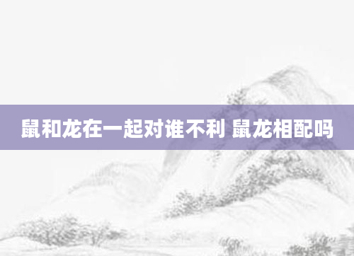 鼠和龙在一起对谁不利 鼠龙相配吗