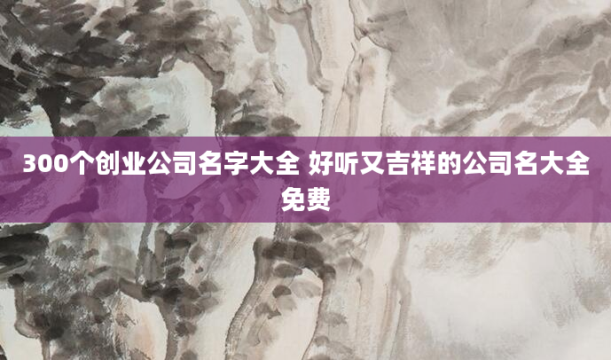 300个创业公司名字大全 好听又吉祥的公司名大全免费
