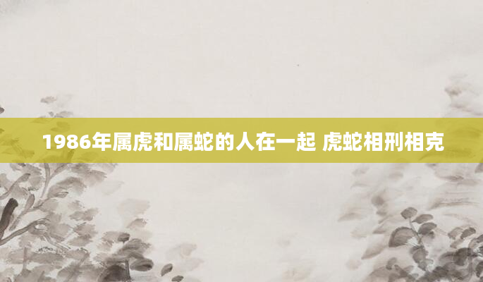 1986年属虎和属蛇的人在一起 虎蛇相刑相克
