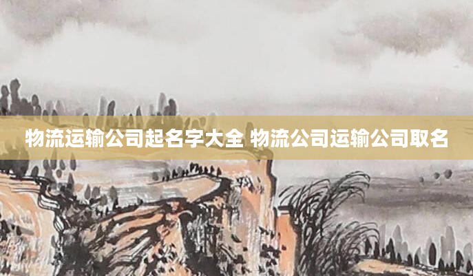 物流运输公司起名字大全 物流公司运输公司取名