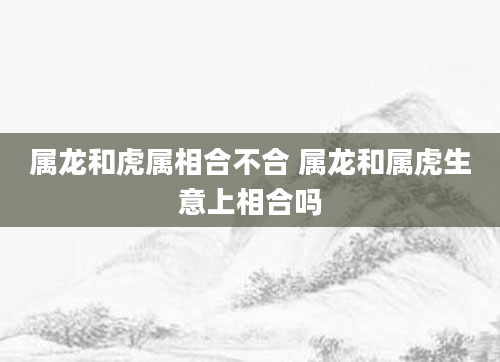 属龙和虎属相合不合 属龙和属虎生意上相合吗