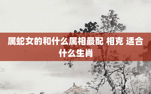 属蛇女的和什么属相最配 相克 适合什么生肖