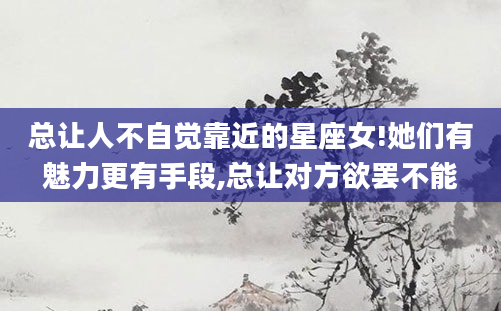 总让人不自觉靠近的星座女!她们有魅力更有手段,总让对方欲罢不能