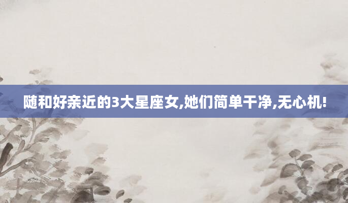 随和好亲近的3大星座女,她们简单干净,无心机!