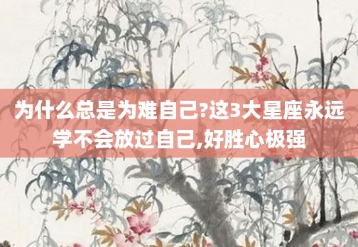 为什么总是为难自己?这3大星座永远学不会放过自己,好胜心极强