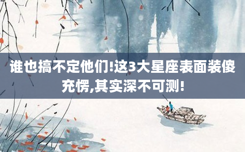 谁也搞不定他们!这3大星座表面装傻充愣,其实深不可测!