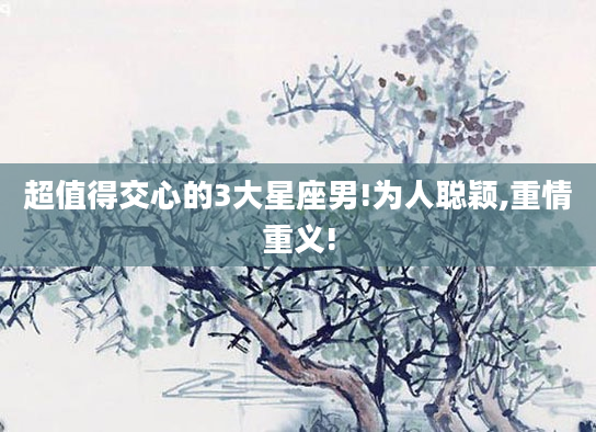 超值得交心的3大星座男!为人聪颖,重情重义!