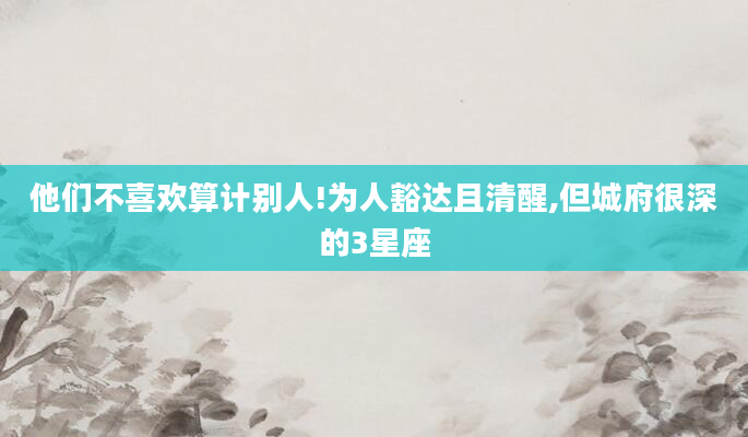 他们不喜欢算计别人!为人豁达且清醒,但城府很深的3星座