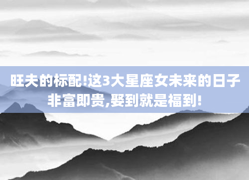 旺夫的标配!这3大星座女未来的日子非富即贵,娶到就是福到!