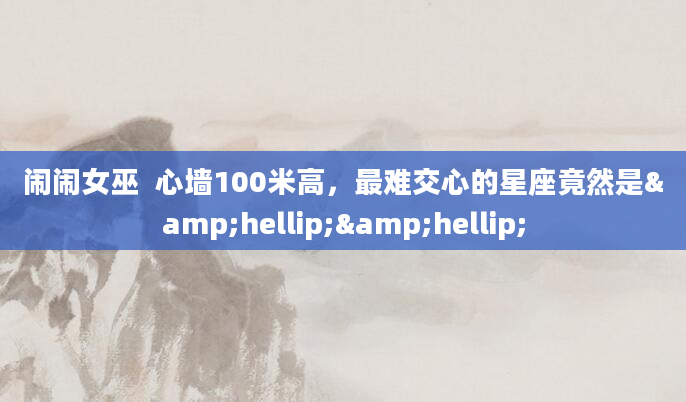 闹闹女巫  心墙100米高，最难交心的星座竟然是&hellip;&hellip;