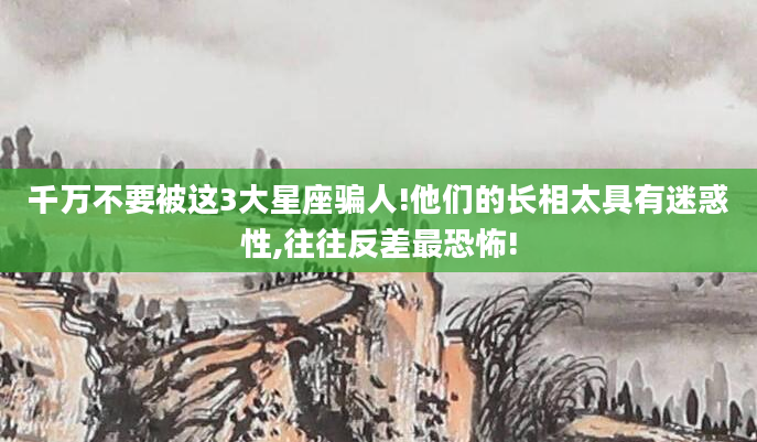 千万不要被这3大星座骗人!他们的长相太具有迷惑性,往往反差最恐怖!
