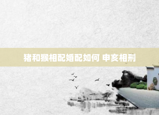 猪和猴相配婚配如何 申亥相刑
