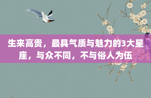 生来高贵,最具气质与魅力的3大星座,与众不同,不与俗人为伍