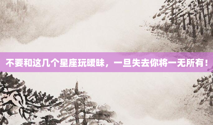 不要和这几个星座玩暧昧，一旦失去你将一无所有！