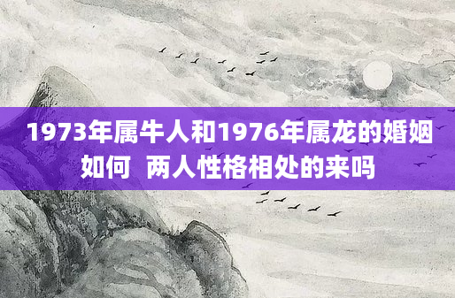 1973年属牛人和1976年属龙的婚姻如何  两人性格相处的来吗