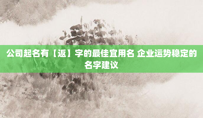 公司起名有【返】字的最佳宜用名 企业运势稳定的名字建议