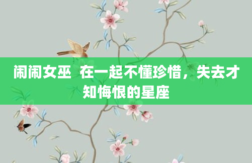 闹闹女巫  在一起不懂珍惜，失去才知悔恨的星座