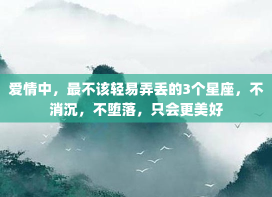 爱情中，最不该轻易弄丢的3个星座，不消沉，不堕落，只会更美好