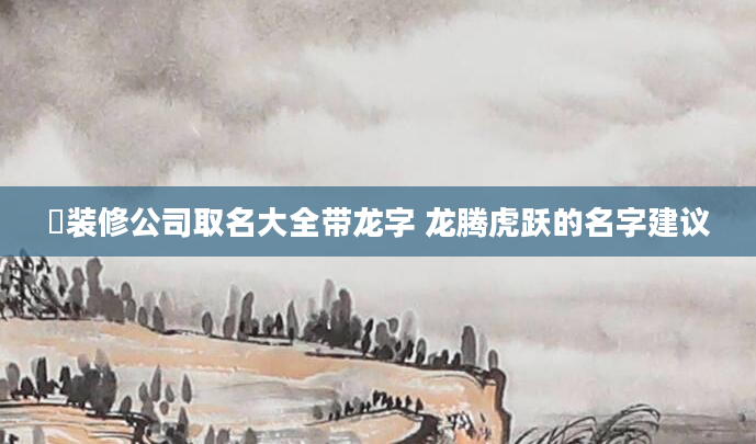 ️装修公司取名大全带龙字 龙腾虎跃的名字建议
