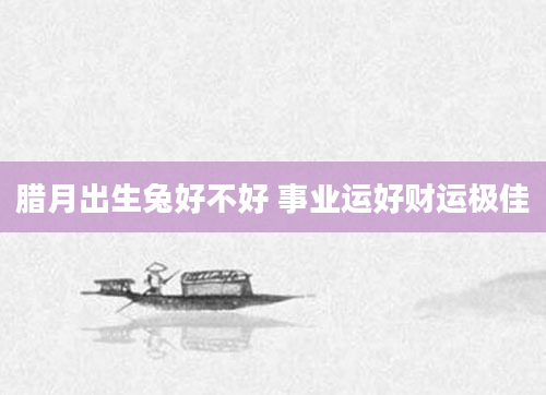 腊月出生兔好不好 事业运好财运极佳