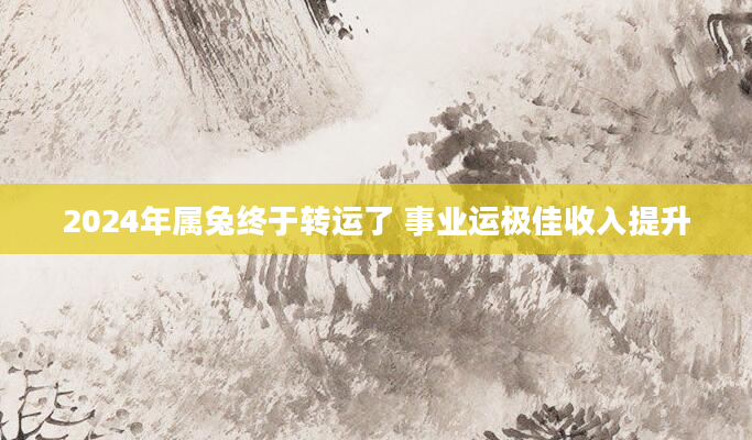 2024年属兔终于转运了 事业运极佳收入提升