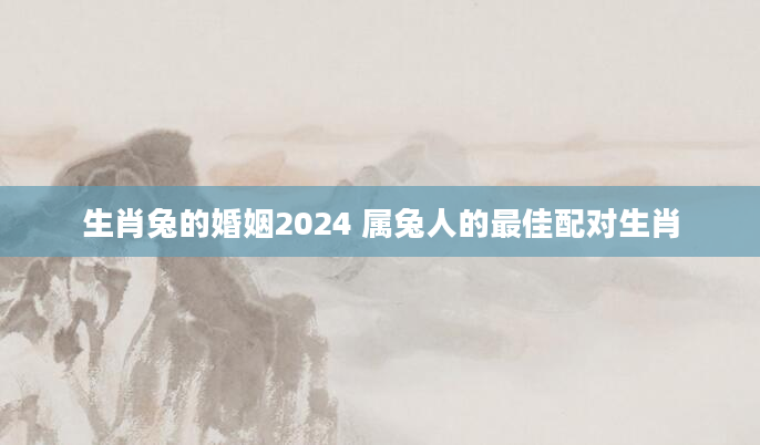 生肖兔的婚姻2024 属兔人的最佳配对生肖