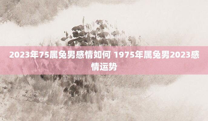 2023年75属兔男感情如何 1975年属兔男2023感情运势