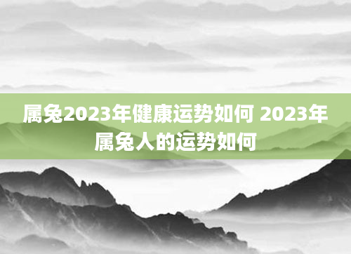属兔2023年健康运势如何 2023年属兔人的运势如何