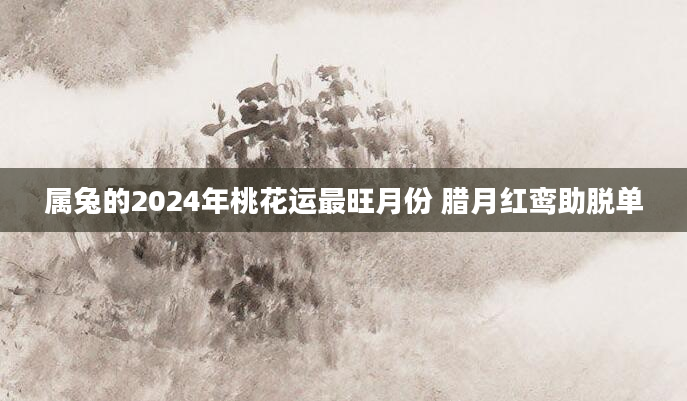 属兔的2024年桃花运最旺月份 腊月红鸾助脱单