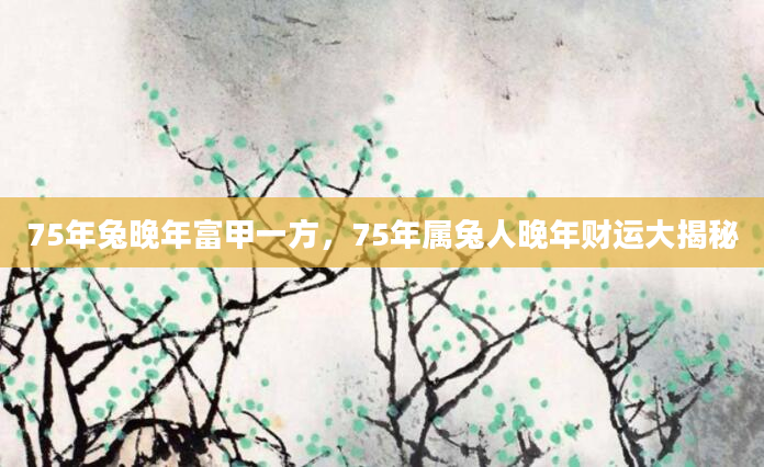 75年兔晚年富甲一方，75年属兔人晚年财运大揭秘