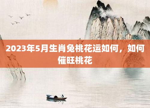 2023年5月生肖兔桃花运如何，如何催旺桃花