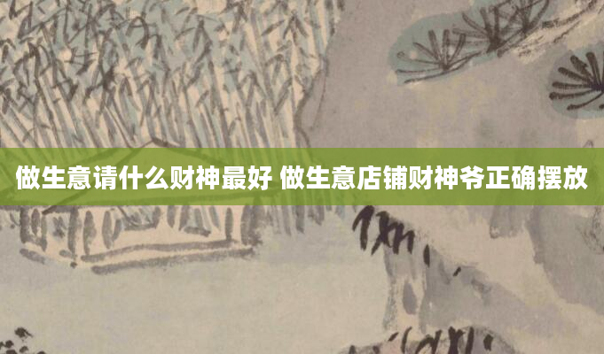 做生意请什么财神最好 做生意店铺财神爷正确摆放