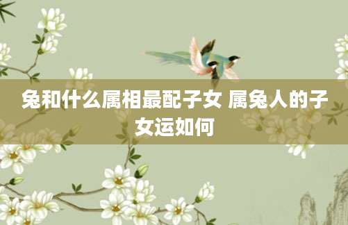 兔和什么属相最配子女 属兔人的子女运如何