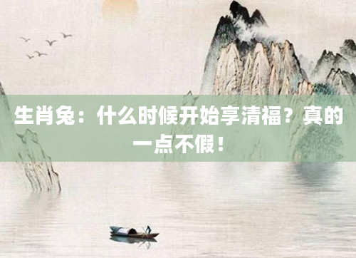生肖兔：什么时候开始享清福？真的一点不假！