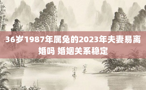 36岁1987年属兔的2023年夫妻易离婚吗 婚姻关系稳定