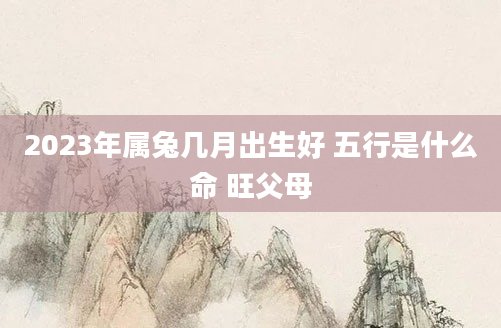 2023年属兔几月出生好 五行是什么命 旺父母