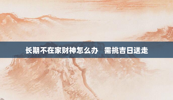 长期不在家财神怎么办   需挑吉日送走