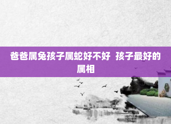 爸爸属兔孩子属蛇好不好  孩子最好的属相