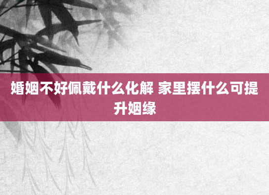 婚姻不好佩戴什么化解 家里摆什么可提升姻缘