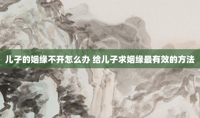 儿子的姻缘不开怎么办 给儿子求姻缘最有效的方法