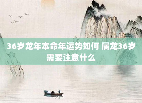 36岁龙年本命年运势如何 属龙36岁需要注意什么