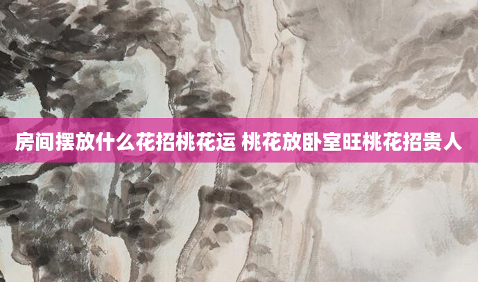 房间摆放什么花招桃花运 桃花放卧室旺桃花招贵人
